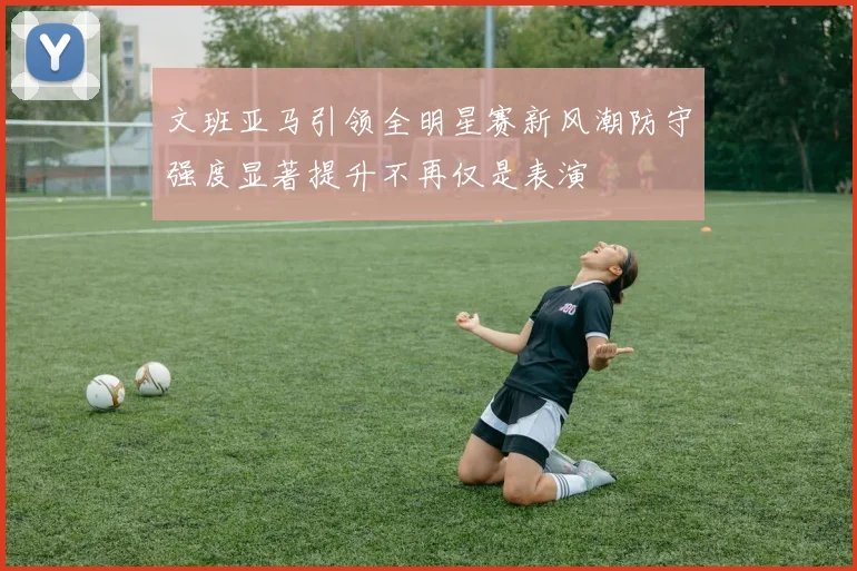 文班亚马引领全明星赛新风潮防守强度显著提升不再仅是表演