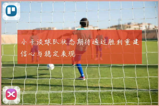 小卡谈球队状态期待通过胜利重建信心与稳定表现