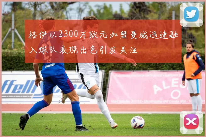 格伊以2300万欧元加盟曼城迅速融入球队表现出色引发关注