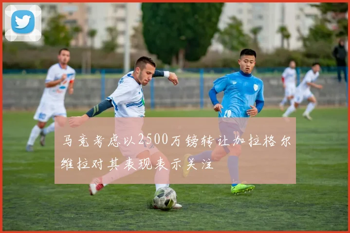 马竞考虑以2500万镑转让加拉格尔维拉对其表现表示关注