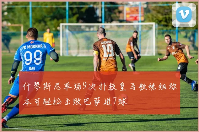 什琴斯尼单场9次扑救皇马教练组称本可轻松击败巴萨进7球