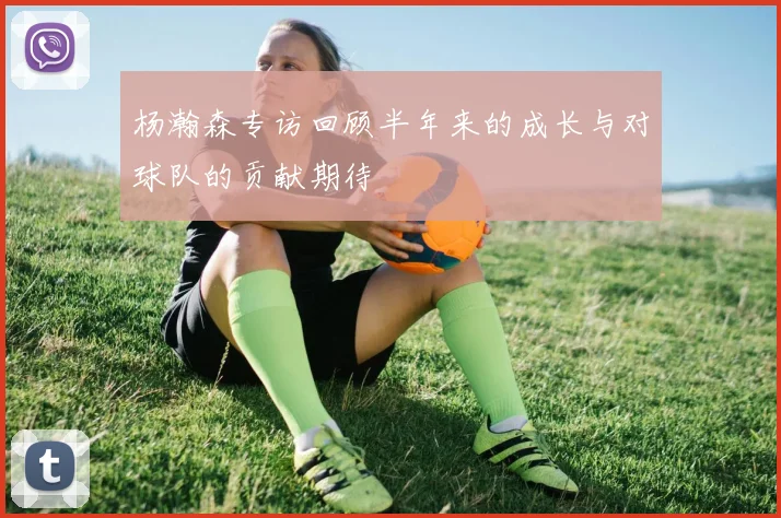杨瀚森专访回顾半年来的成长与对球队的贡献期待