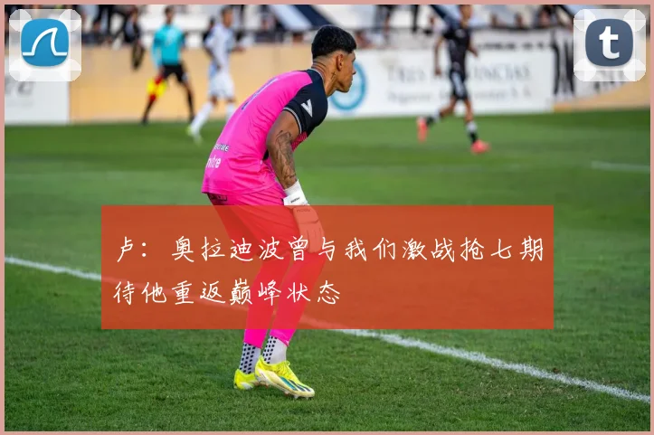 卢：奥拉迪波曾与我们激战抢七期待他重返巅峰状态