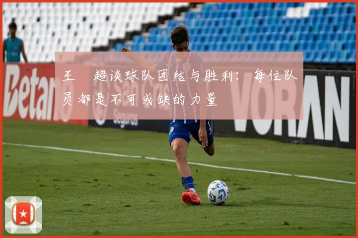 王燊超谈球队团结与胜利：每位队员都是不可或缺的力量