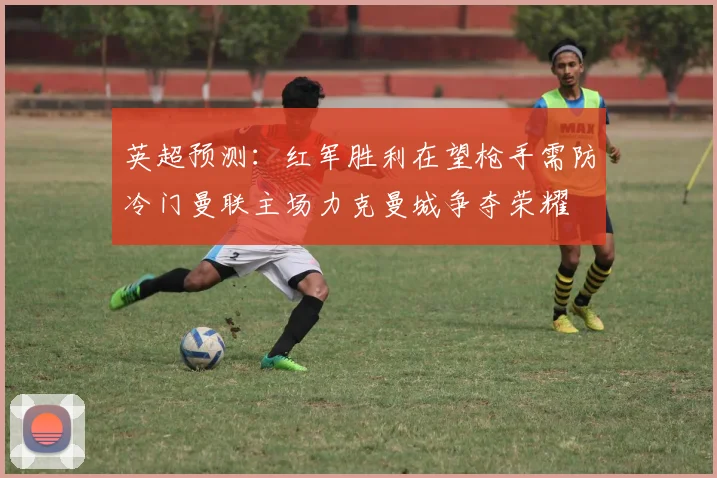 英超预测：红军胜利在望枪手需防冷门曼联主场力克曼城争夺荣耀