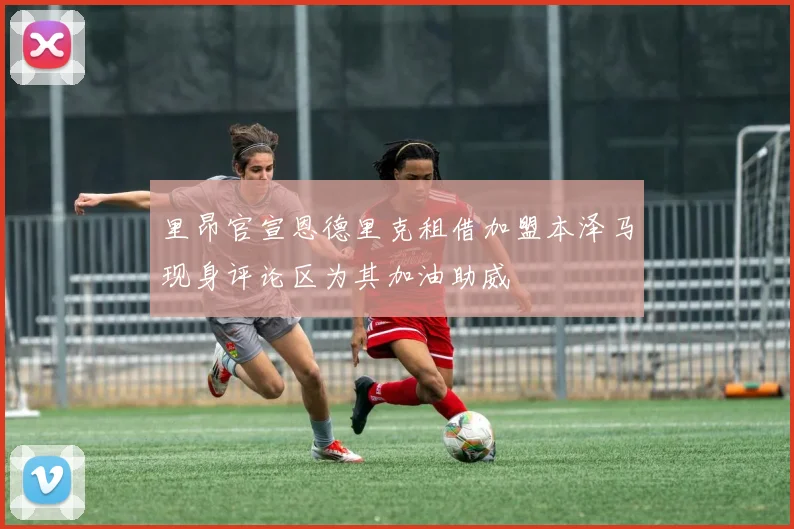 里昂官宣恩德里克租借加盟本泽马现身评论区为其加油助威