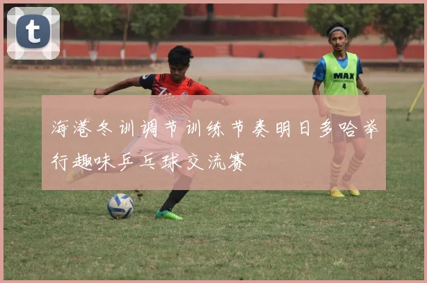 海港冬训调节训练节奏明日多哈举行趣味乒乓球交流赛