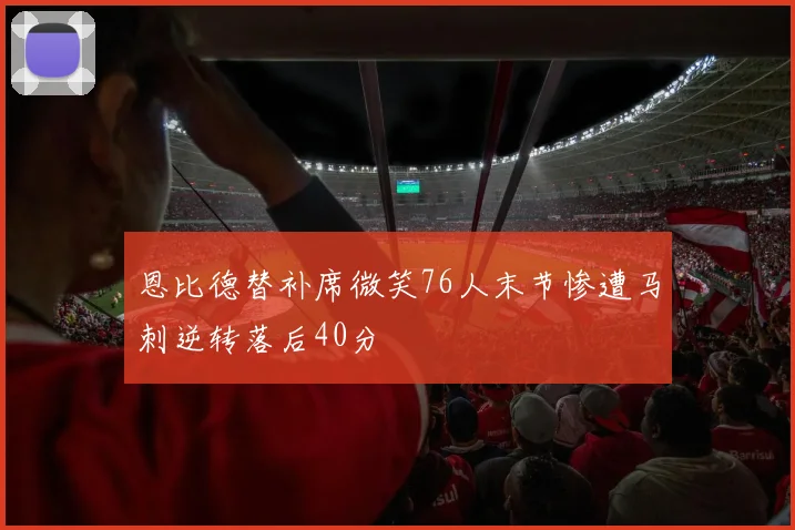 恩比德替补席微笑76人末节惨遭马刺逆转落后40分