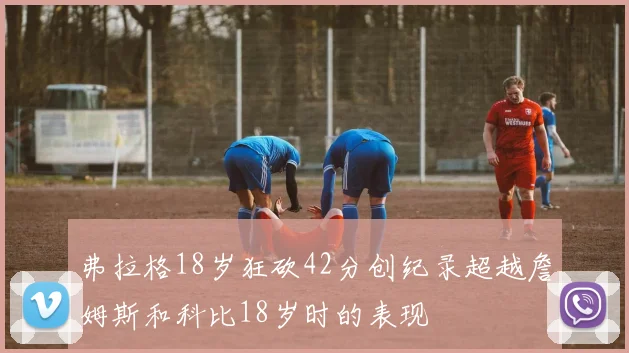 弗拉格18岁狂砍42分创纪录超越詹姆斯和科比18岁时的表现