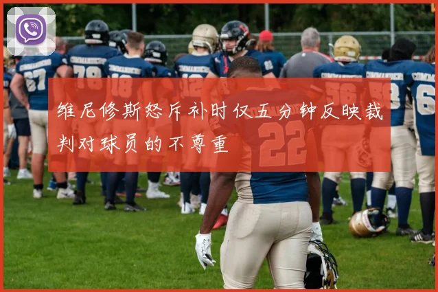 维尼修斯怒斥补时仅五分钟反映裁判对球员的不尊重