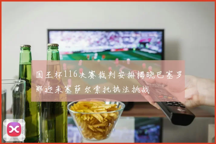 国王杯116决赛裁判安排揭晓巴塞罗那迎来塞萨尔索托执法挑战