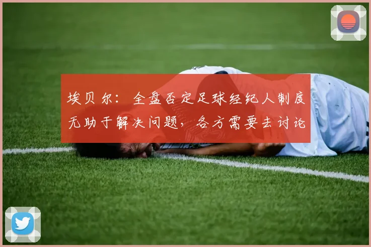 埃贝尔：全盘否定足球经纪人制度无助于解决问题，各方需要去讨论