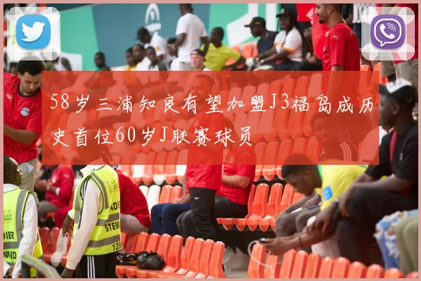 58岁三浦知良有望加盟J3福岛成历史首位60岁J联赛球员