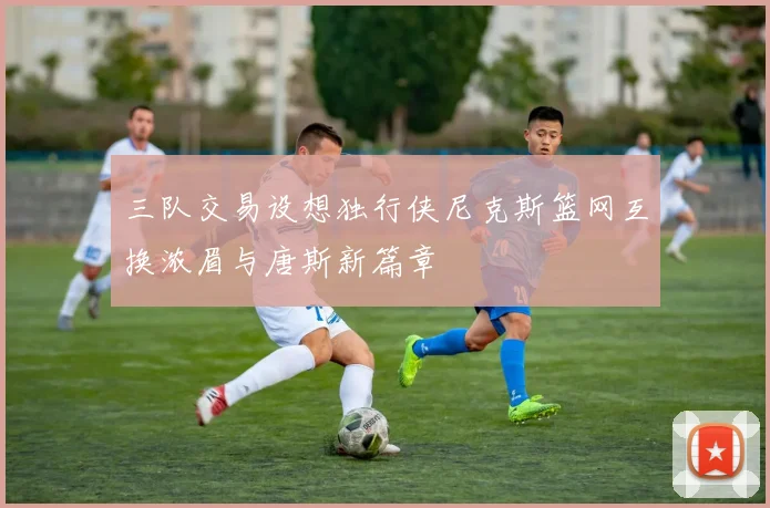 三队交易设想独行侠尼克斯篮网互换浓眉与唐斯新篇章