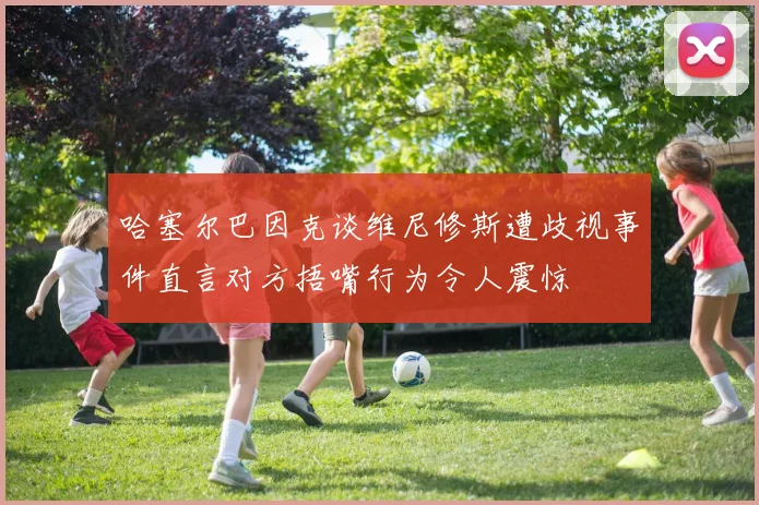 哈塞尔巴因克谈维尼修斯遭歧视事件直言对方捂嘴行为令人震惊