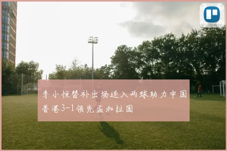李小恒替补出场连入两球助力中国香港3-1领先孟加拉国