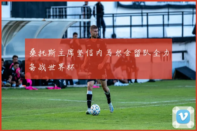 桑托斯主席坚信内马尔会留队全力备战世界杯