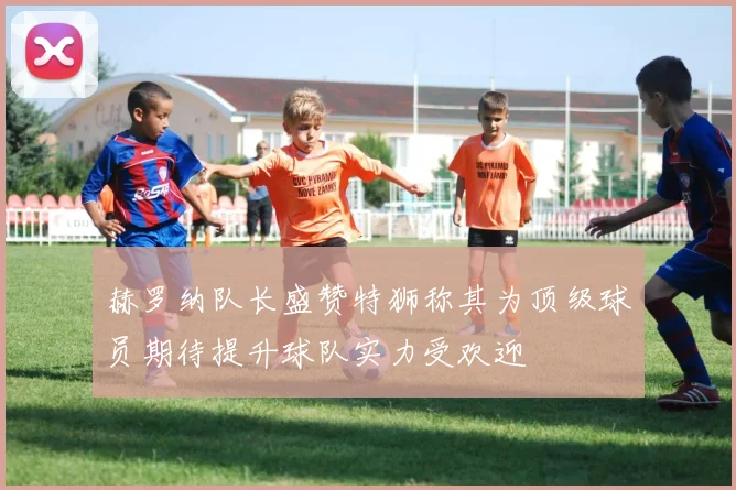 赫罗纳队长盛赞特狮称其为顶级球员期待提升球队实力受欢迎