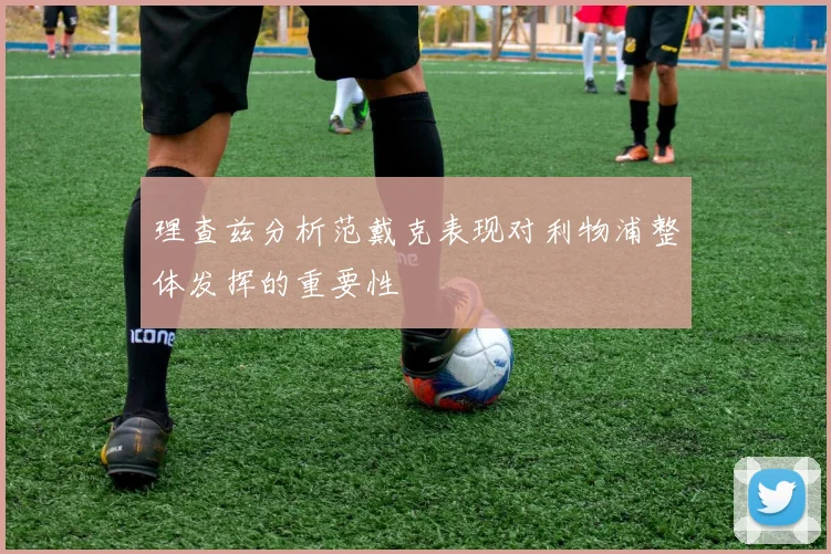 理查兹分析范戴克表现对利物浦整体发挥的重要性