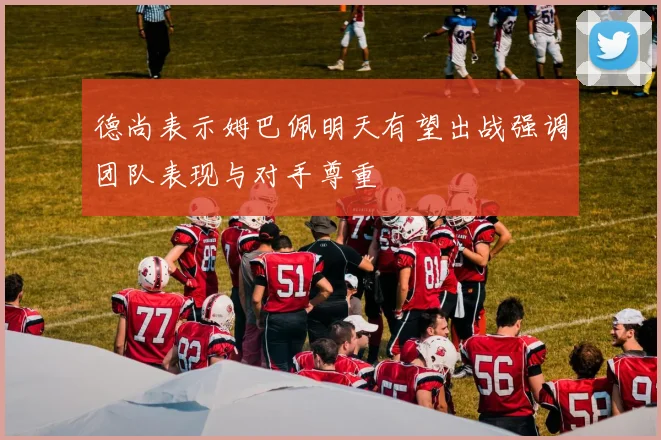 德尚表示姆巴佩明天有望出战强调团队表现与对手尊重