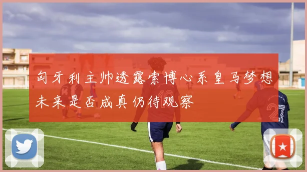 匈牙利主帅透露索博心系皇马梦想未来是否成真仍待观察