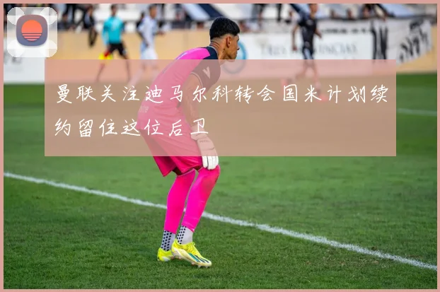 曼联关注迪马尔科转会国米计划续约留住这位后卫