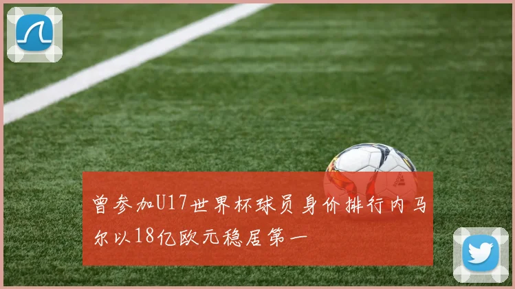 曾参加U17世界杯球员身价排行内马尔以18亿欧元稳居第一