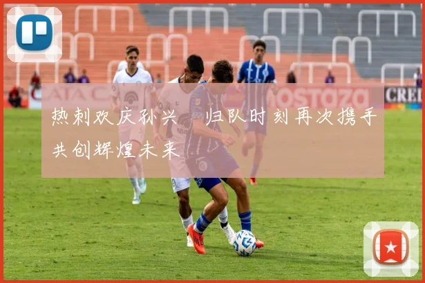 热刺欢庆孙兴慜归队时刻再次携手共创辉煌未来