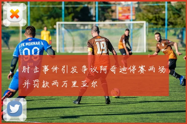 肘击事件引发争议阿奇迪停赛两场并罚款两万里亚尔